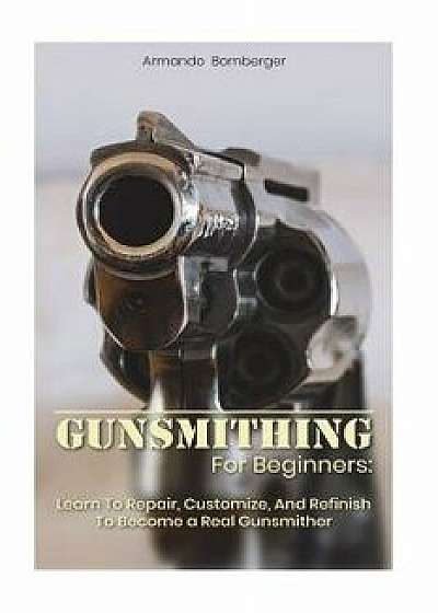 Gunsmithing for Beginners: Learn to Repair, Customize, and Refinish to Become a Real Gunsmither, Paperback/Armando Bomberger