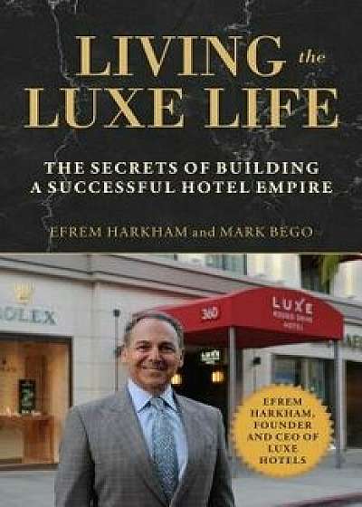 Living the Luxe Life: The Secrets of Building a Successful Hotel Empire, Hardcover/Efrem Harkham