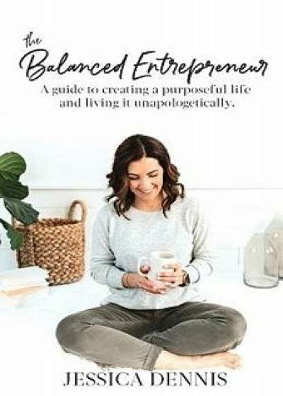 The Balanced Entrepreneur: A Guide to Creating a Purposeful Life and Living it Unapologetically, Paperback/Jessica Dennis