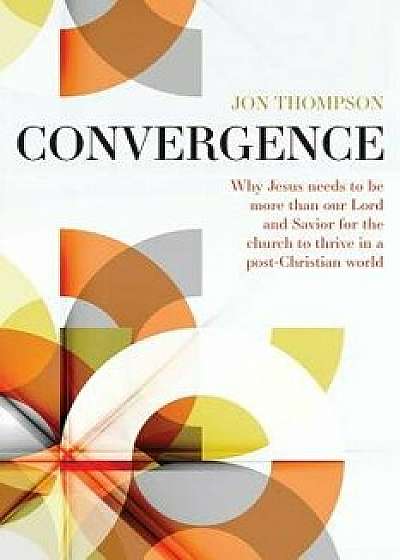 Convergence: Why Jesus Needs to Be More Than Our Lord and Savior to Thrive in a Post Christian World, Paperback/Jon Thompson