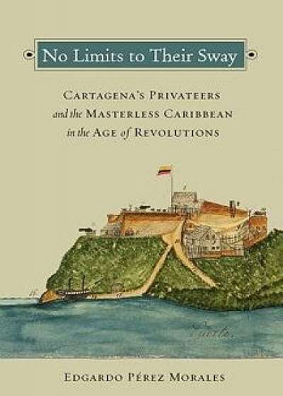 No Limits to Their Sway: Cartagena's Privateers and the Masterless Caribbean in the Age of Revolutions, Paperback/Edgardo Perez Morales