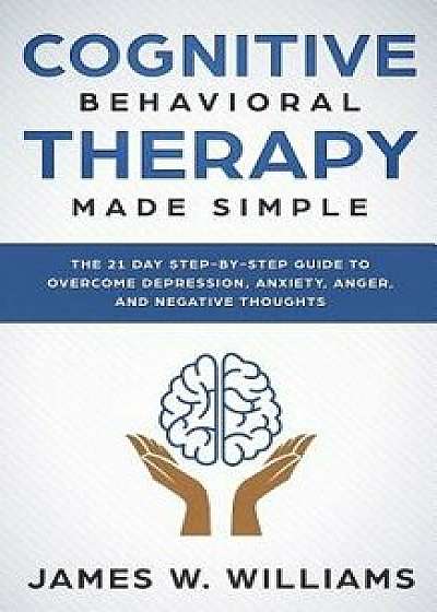 Cognitive Behavioral Therapy: Made Simple - The 21 Day Step by Step Guide to Overcoming Depression, Anxiety, Anger, and Negative Thoughts, Paperback/James W. Williams