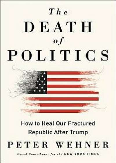 The Death of Politics: How to Heal Our Frayed Republic After Trump, Hardcover/Peter Wehner