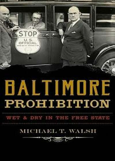 Baltimore Prohibition: Wet and Dry in the Free State, Hardcover/Michael T. Walsh