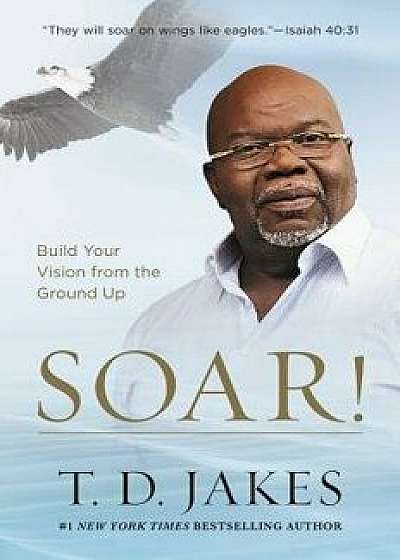 Soar!: Build Your Vision from the Ground Up, Paperback/T. D. Jakes