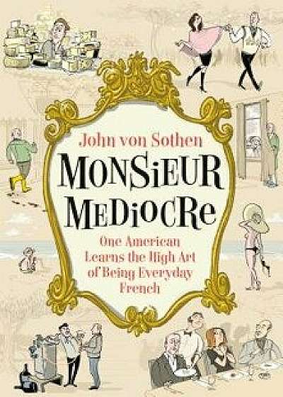 Monsieur Mediocre: One American Learns the High Art of Being Everyday French, Hardcover/John Von Sothen