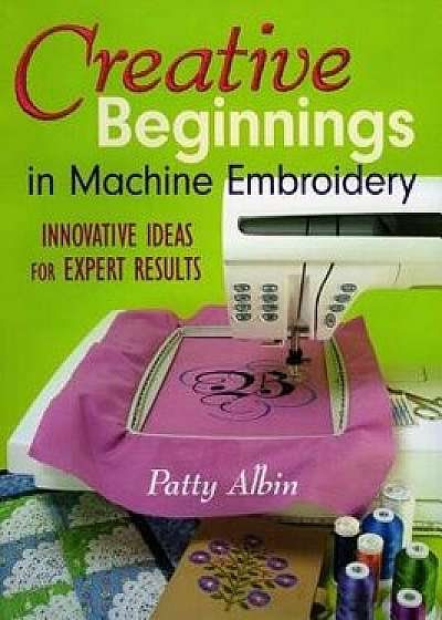 Creative Beginnings in Machine Embroider: Innovative Ideas for Expert Results, Paperback/Patty Albin