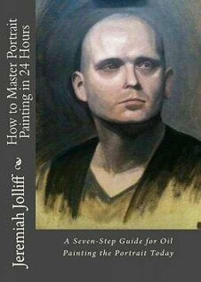 How to Master Portrait Painting in 24 Hours: A Seven-Step Guide for Oil Painting the Portrait Today, Paperback/Jeremiah Jolliff