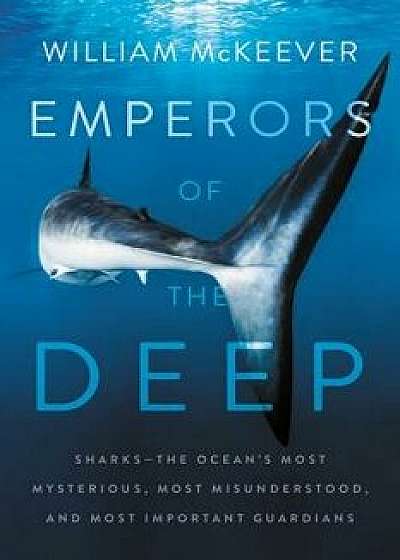 Emperors of the Deep: Sharks--The Ocean's Most Mysterious, Most Misunderstood, and Most Important Guardians, Hardcover/William McKeever
