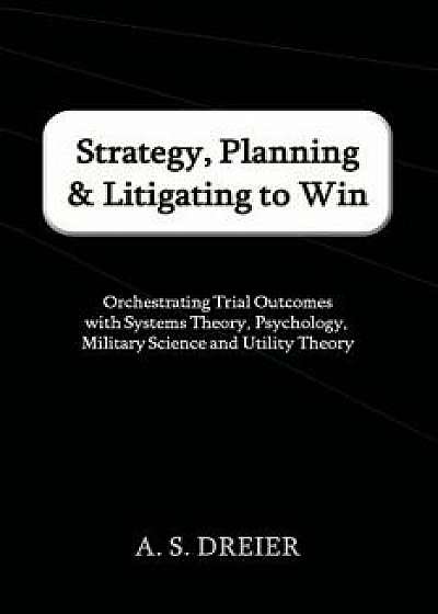 Strategy, Planning & Litigating to Win: Orchestrating Trial Outcomes with Systems Theory, Psychology, Military Science and Utility Theory, Paperback/A. S. Dreier