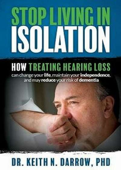 Stop Living in Isolation: How Treating Hearing Loss Can Change Your Life, Maintain Your Independence, and May Reduce Your Risk of Dementia, Paperback/Dr Keith N. Darrow Phd