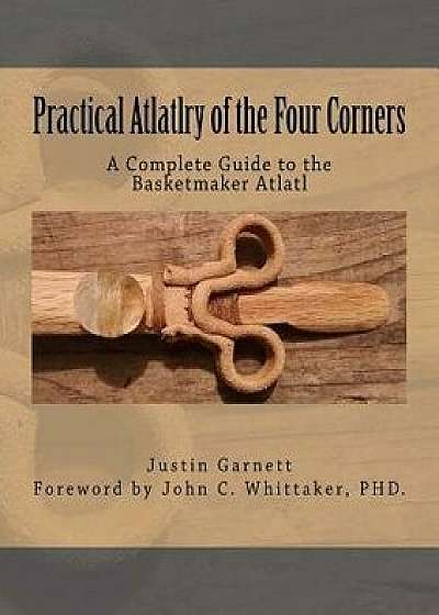 Practical Atlatlry of the Four Corners: A Complete Guide to the Basketmaker Atlatl, Paperback/Justin Garnett