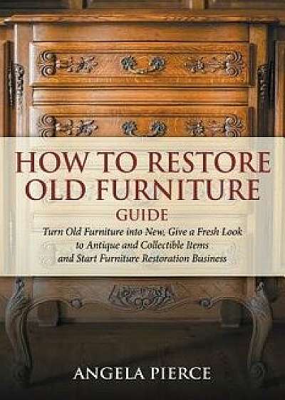 How to Restore Old Furniture Guide: Turn Old Furniture Into New, Give a Fresh Look to Antique and Collectible Items and Start Furniture Restoration Bu, Paperback/Angela Pierce