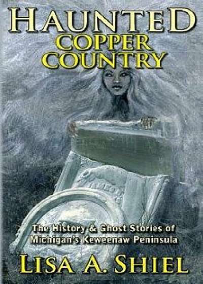 Haunted Copper Country: The History & Ghost Stories of Michigan's Keweenaw Peninsula, Paperback/Lisa a. Shiel