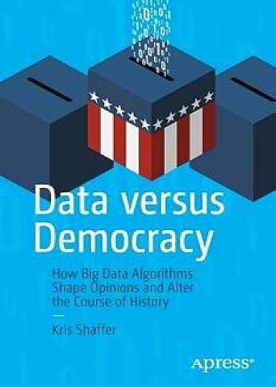 Data Versus Democracy: How Big Data Algorithms Shape Opinions and Alter the Course of History, Paperback/Kris Shaffer
