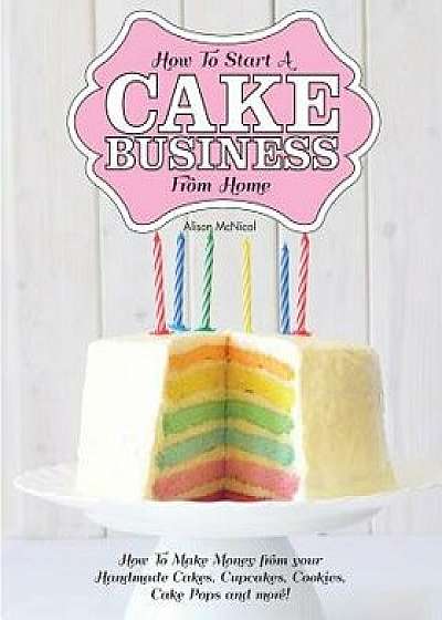 How to Start a Cake Business from Home - How to Make Money from Your Handmade Cakes, Cupcakes, Cake Pops and More!, Paperback/Alison McNicol