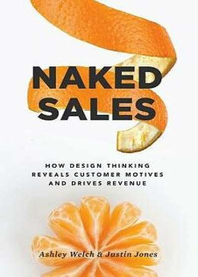 Naked Sales: How Design Thinking Reveals Customer Motives and Drives Revenue, Paperback/Ashley Welch