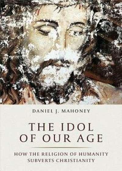 The Idol of Our Age: How the Religion of Humanity Subverts Christianity, Hardcover/Daniel J. Mahoney