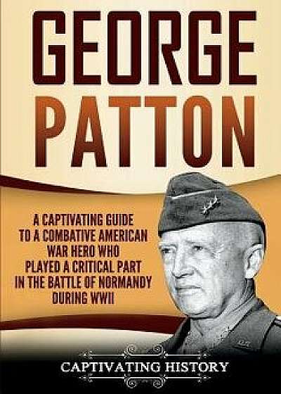 George Patton: A Captivating Guide to a Combative American War Hero Who Played a Critical Part in the Battle of Normandy During WWII, Paperback/Captivating History