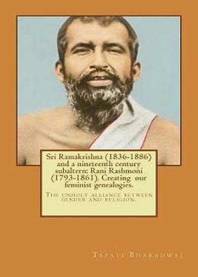 Sri Ramakrishna (1836-1886) and a Nineteenth Century Subaltern: Rani Rashmoni (1793-1861). Creating Our Feminist Genealogies.: The Unholy Alliance Bet, Paperback/Tapati Bharadwaj