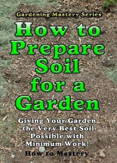 How to Prepare Soil for a Garden: Giving Your Garden the Very Best Soil Possible with Minimum Work!, Paperback/How-To Mastery