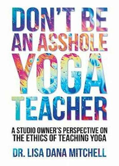 Don't Be an Asshole Yoga Teacher: A Studio Owner's Perspective on the Ethics of Teaching Yoga, Paperback/Dr Lisa Dana Mitchell