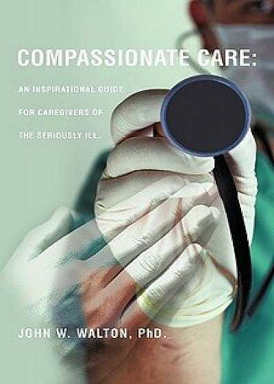 Compassionate Care: An Inspirational Guide for Caregivers of the Seriously Ill., Paperback/Phd John W. Walton
