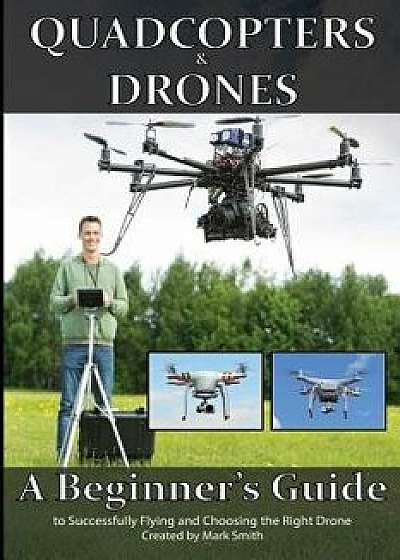 Quadcopters and Drones: A Beginner's Guide to Successfully Flying and Choosing the Right Drone, Paperback/Mark D. Smith