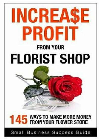 Increase Profit from Your Florist Shop: 145 Easy Ways to Make More Money from Your Flower Shop, Paperback/Small Business Success