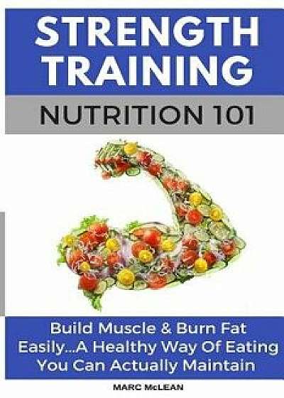 Strength Training Nutrition 101: Build Muscle & Burn Fat Easily...A Healthy Way Of Eating You Can Actually Maintain, Paperback/Marc McLean