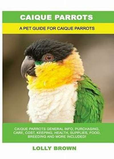 Caique Parrots: Caique Parrots General Info, Purchasing, Care, Cost, Keeping, Health, Supplies, Food, Breeding and More Included! a Pe, Paperback/Lolly Brown
