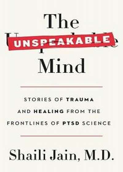 The Unspeakable Mind: Stories of Trauma and Healing from the Frontlines of Ptsd Science, Hardcover/Shaili Jain M. D.