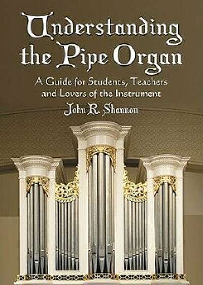 Understanding the Pipe Organ: A Guide for Students, Teachers and Lovers of the Instrument, Paperback/John R. Shannon