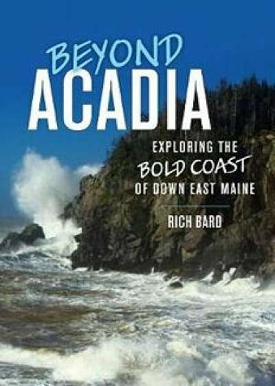Beyond Acadia: Exploring the Bold Coast of Down East Maine, Paperback/Rich Bard