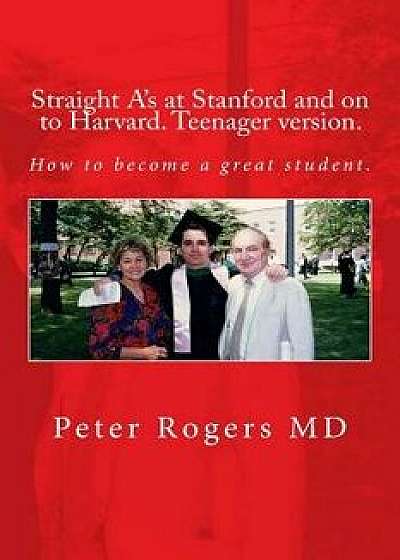 Straight A's at Stanford and on to Harvard. Student-Teenager Version, Abridged.: How to Become a Great Student./Peter Rogers MD