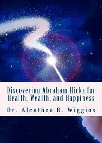 Discovering Abraham Hicks for Health, Wealth, and Happiness, Paperback/Dr Aleathea R. Wiggins