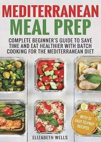 Mediterranean Meal Prep: Complete Beginner's Guide to Save Time and Eat Healthier with Batch Cooking for the Mediterranean Diet, Paperback/Elizabeth Wells