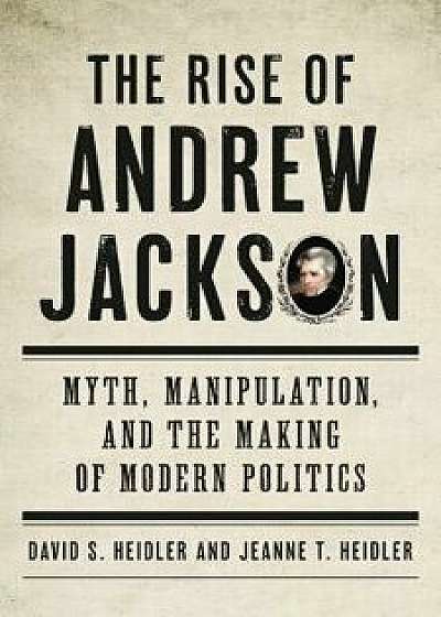 The Rise of Andrew Jackson: Myth, Manipulation, and the Making of Modern Politics, Hardcover/David S. Heidler