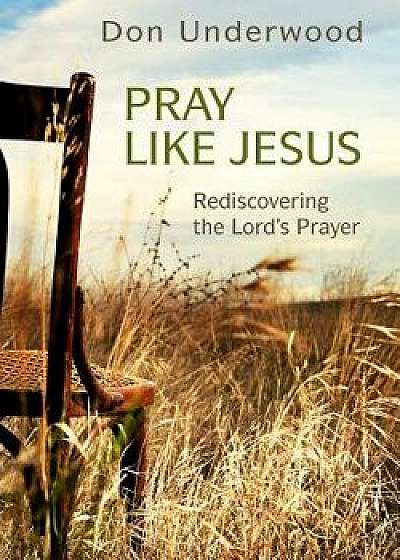 Pray Like Jesus: Rediscovering the Lord's Prayer, Paperback/Don Underwood