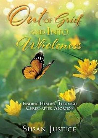 Out of Grief and Into Wholeness: Finding Healing Through Christ After Abortion, Paperback/Susan Justice