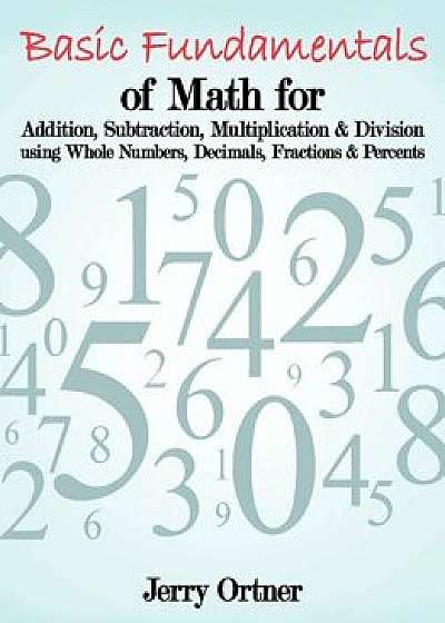 Basic Fundamentals of Math for Addition, Subtraction, Multiplication & Division Using Whole Numbers, Decimals, Fractions & Percents., Paperback/Jerry Ortner