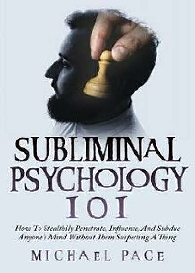 Subliminal Psychology 101: How to Stealthily Penetrate, Influence, and Subdue Anyone's Mind Without Them Suspecting a Thing, Paperback/Michael Pace