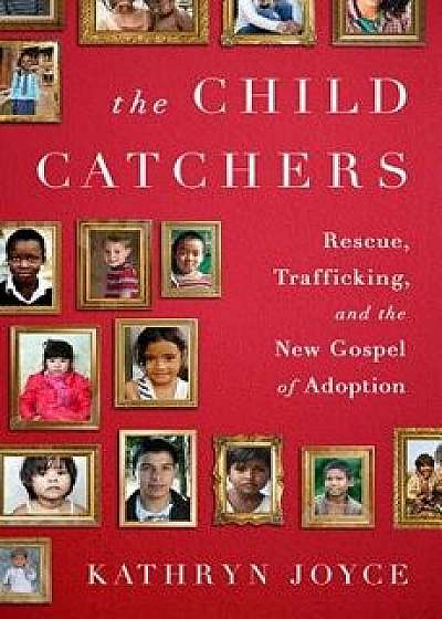 The Child Catchers: Rescue, Trafficking, and the New Gospel of Adoption, Hardcover/Kathryn Joyce