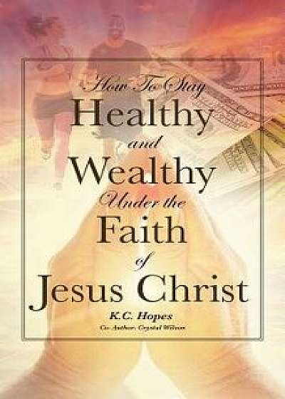Coperta cărții How to Stay Healthy and Wealthy Under the Faith of Jesus Christ, Paperback/K. C. Hopes