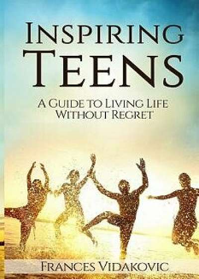 Inspiring Teens: A Guide to Living Life Without Regret, Paperback/Frances Vidakovic