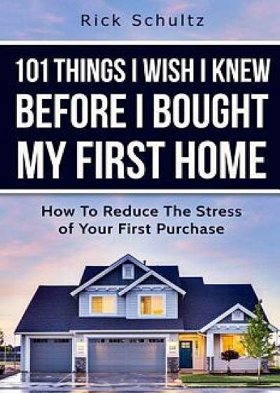 101 Things I Wish I Knew Before I Bought My First Home: How To Reduce The Stress Of Your First Purchase/Rick Schultz