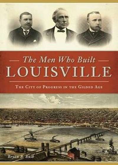 The Men Who Built Louisville: The City of Progress in the Gilded Age, Paperback/Bryan S. Bush