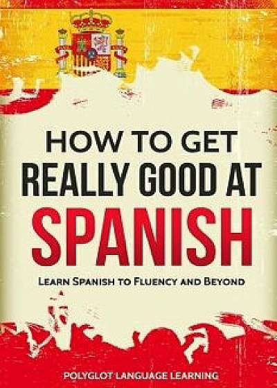 How to Get Really Good at Spanish: Learn Spanish to Fluency and Beyond, Paperback/Language Learning Polyglot