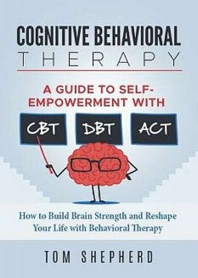 Cognitive Behavioral Therapy: How to Build Brain Strength and Reshape Your Life with Behavioral Therapy: A Guide to Self-Empowerment with Cbt, Dbt,, Paperback/Tom Shepherd