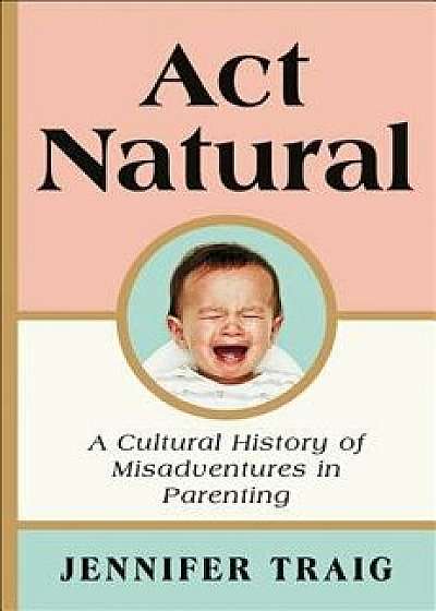 ACT Natural: A Cultural History of Misadventures in Parenting, Hardcover/Jennifer Traig